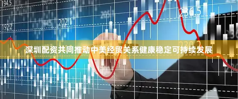深圳配资共同推动中美经贸关系健康稳定可持续发展