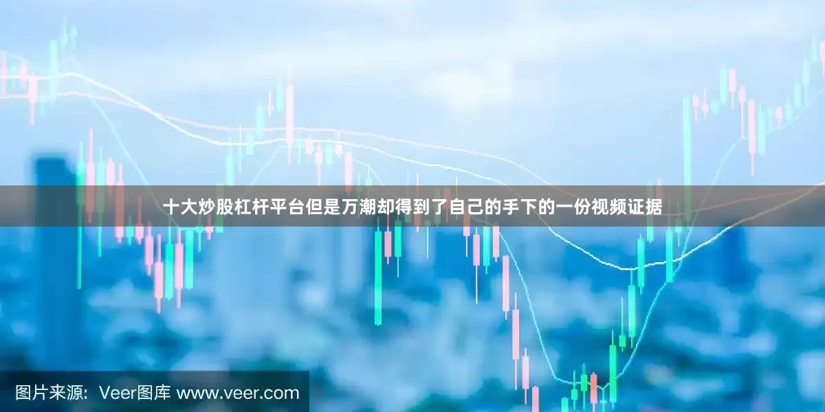十大炒股杠杆平台但是万潮却得到了自己的手下的一份视频证据