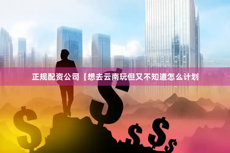 正规配资公司【想去云南玩但又不知道怎么计划