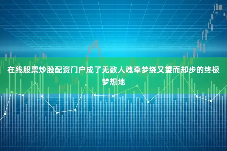 在线股票炒股配资门户成了无数人魂牵梦绕又望而却步的终极梦想地