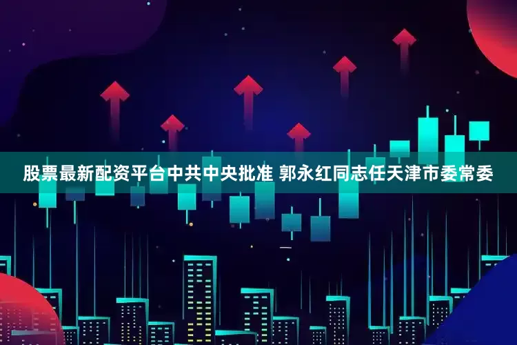 股票最新配资平台中共中央批准 郭永红同志任天津市委常委