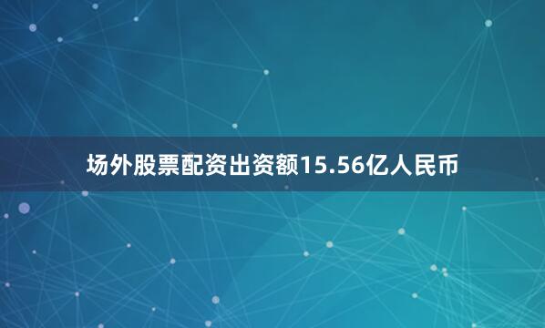 场外股票配资出资额15.56亿人民币