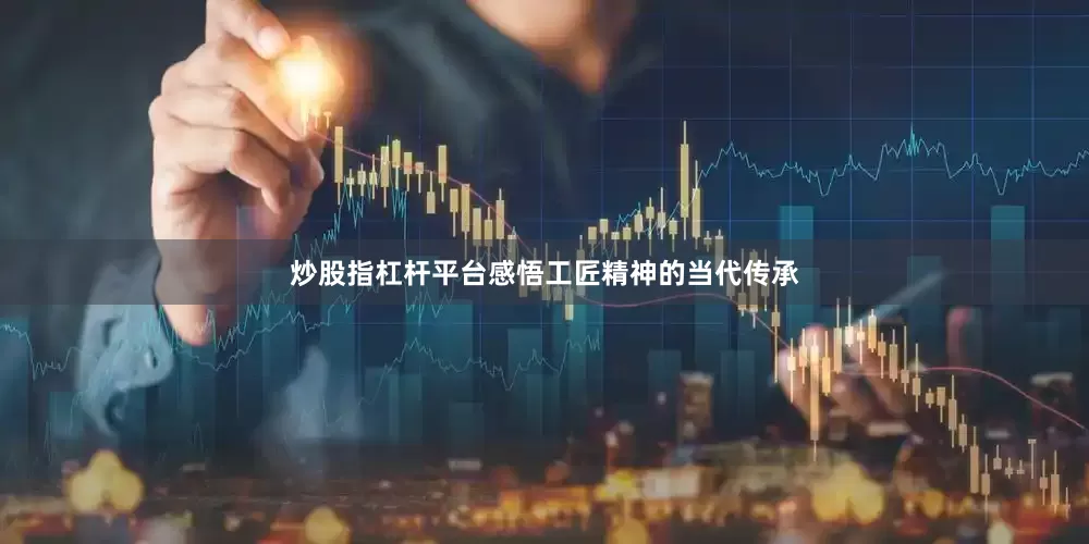 炒股指杠杆平台感悟工匠精神的当代传承