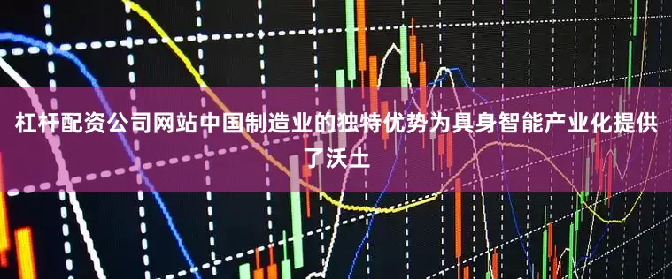 杠杆配资公司网站中国制造业的独特优势为具身智能产业化提供了沃土