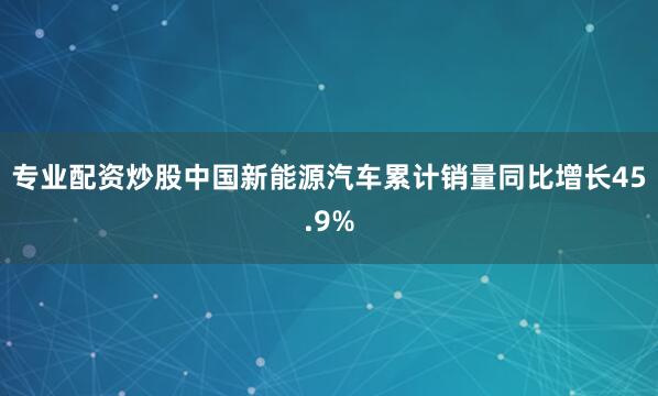 专业配资炒股中国新能源汽车累计销量同比增长45.9%
