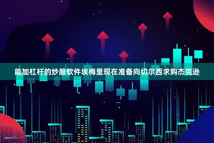 能加杠杆的炒股软件埃梅里现在准备向切尔西求购杰克逊